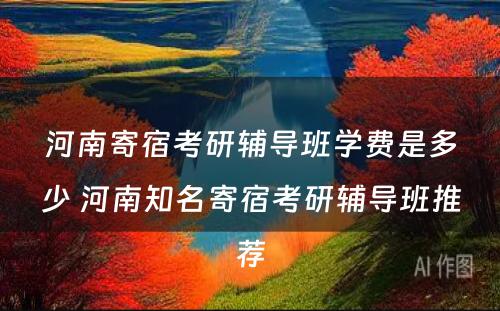 河南寄宿考研辅导班学费是多少 河南知名寄宿考研辅导班推荐