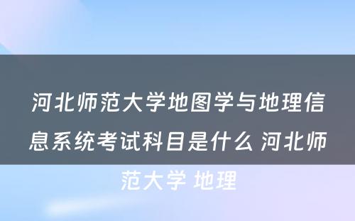 河北师范大学地图学与地理信息系统考试科目是什么 河北师范大学 地理