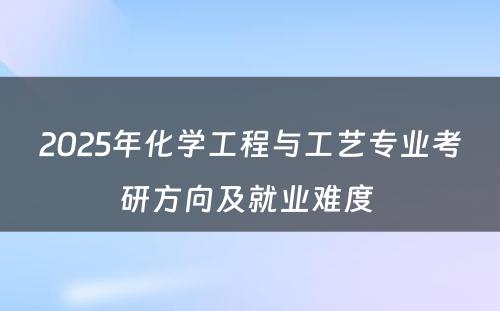 2025年化学工程与工艺专业考研方向及就业难度 