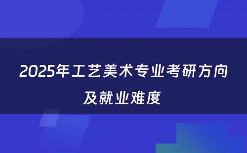 2025年工艺美术专业考研方向及就业难度 