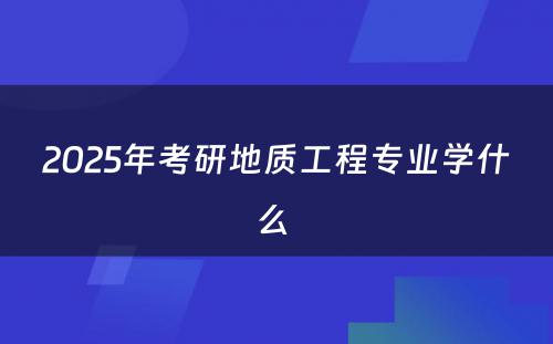 2025年考研地质工程专业学什么 