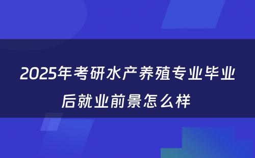 2025年考研水产养殖专业毕业后就业前景怎么样 