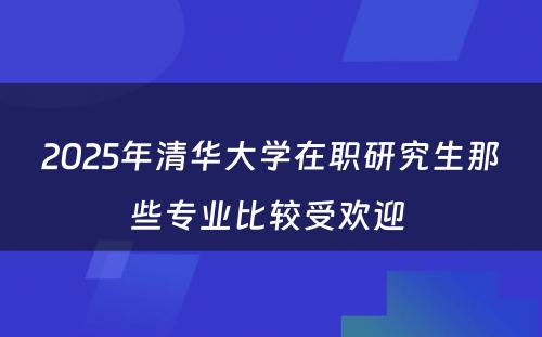 2025年清华大学在职研究生那些专业比较受欢迎 