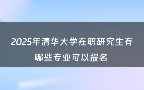 2025年清华大学在职研究生有哪些专业可以报名 