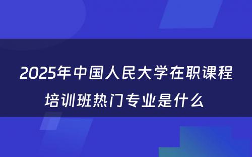 2025年中国人民大学在职课程培训班热门专业是什么 