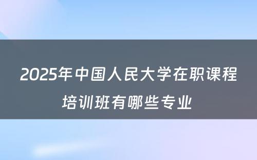 2025年中国人民大学在职课程培训班有哪些专业 