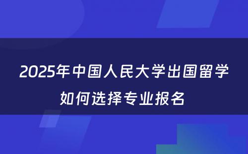 2025年中国人民大学出国留学如何选择专业报名 