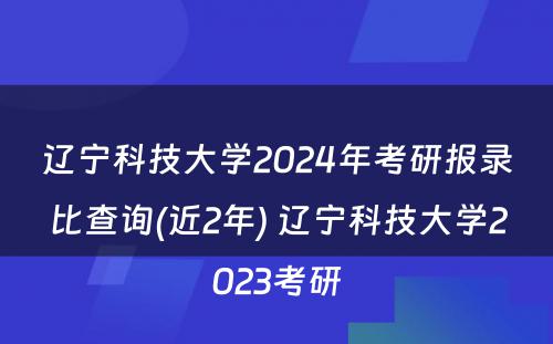 辽宁科技大学2024年考研报录比查询(近2年) 辽宁科技大学2023考研