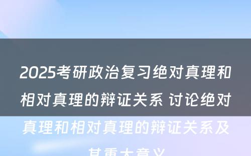 2025考研政治复习绝对真理和相对真理的辩证关系 讨论绝对真理和相对真理的辩证关系及其重大意义