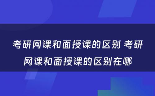 考研网课和面授课的区别 考研网课和面授课的区别在哪