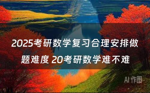 2025考研数学复习合理安排做题难度 20考研数学难不难