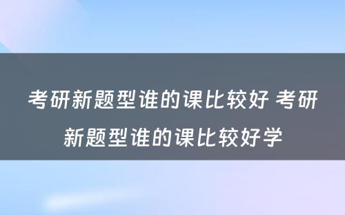 考研新题型谁的课比较好 考研新题型谁的课比较好学