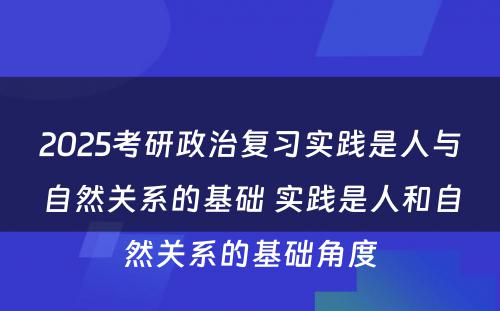 2025考研政治复习实践是人与自然关系的基础 实践是人和自然关系的基础角度