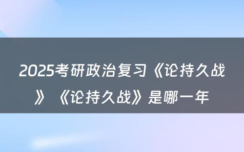 2025考研政治复习《论持久战》 《论持久战》是哪一年