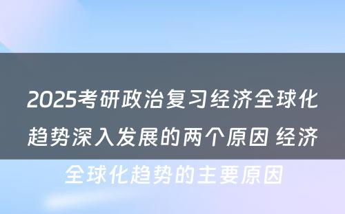 2025考研政治复习经济全球化趋势深入发展的两个原因 经济全球化趋势的主要原因