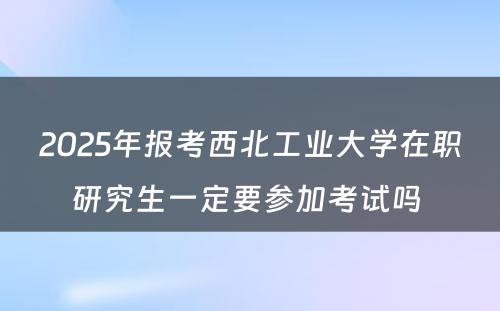 2025年报考西北工业大学在职研究生一定要参加考试吗 