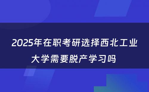 2025年在职考研选择西北工业大学需要脱产学习吗 