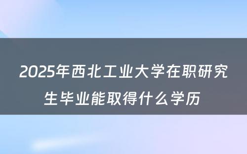 2025年西北工业大学在职研究生毕业能取得什么学历 