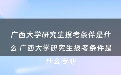 广西大学研究生报考条件是什么 广西大学研究生报考条件是什么专业