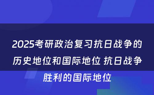 2025考研政治复习抗日战争的历史地位和国际地位 抗日战争胜利的国际地位