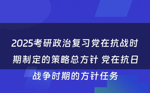 2025考研政治复习党在抗战时期制定的策略总方针 党在抗日战争时期的方针任务