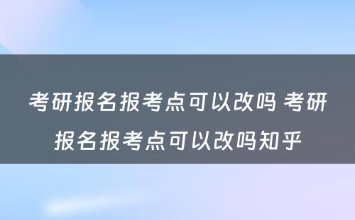 考研报名报考点可以改吗 考研报名报考点可以改吗知乎