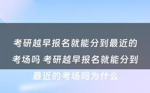 考研越早报名就能分到最近的考场吗 考研越早报名就能分到最近的考场吗为什么