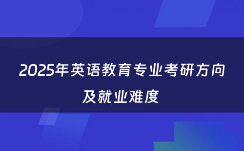 2025年英语教育专业考研方向及就业难度 