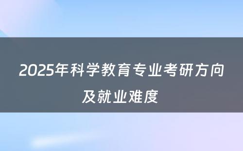 2025年科学教育专业考研方向及就业难度 