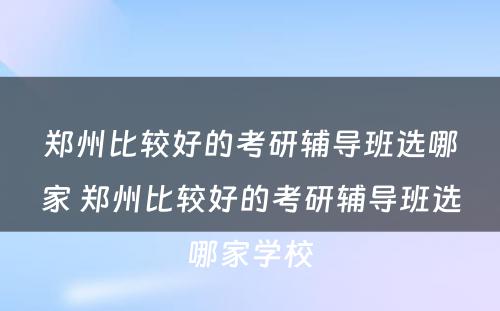 郑州比较好的考研辅导班选哪家 郑州比较好的考研辅导班选哪家学校