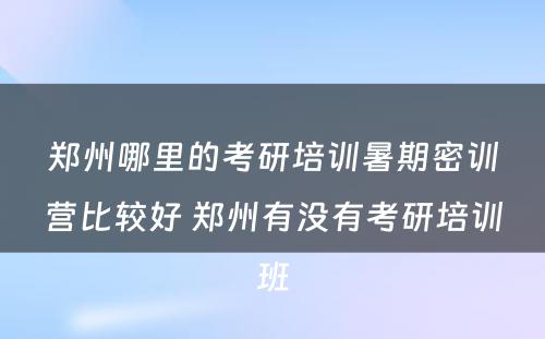 郑州哪里的考研培训暑期密训营比较好 郑州有没有考研培训班