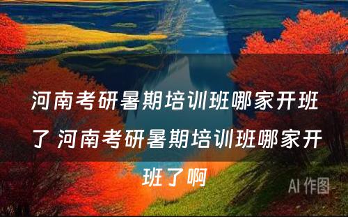 河南考研暑期培训班哪家开班了 河南考研暑期培训班哪家开班了啊