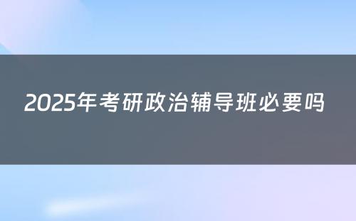 2025年考研政治辅导班必要吗 