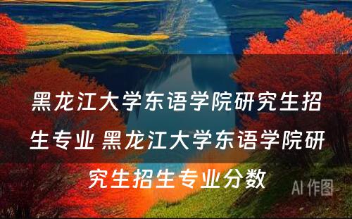 黑龙江大学东语学院研究生招生专业 黑龙江大学东语学院研究生招生专业分数