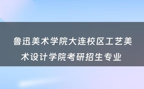 鲁迅美术学院大连校区工艺美术设计学院考研招生专业 