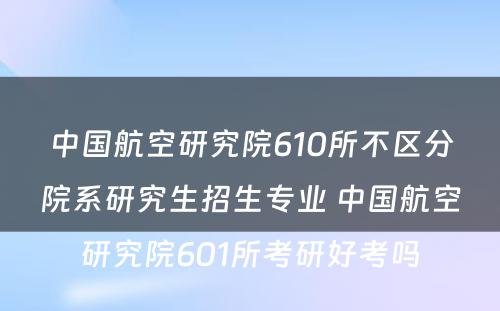 中国航空研究院610所不区分院系研究生招生专业 中国航空研究院601所考研好考吗