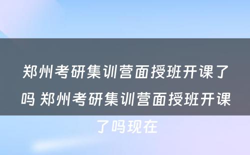 郑州考研集训营面授班开课了吗 郑州考研集训营面授班开课了吗现在