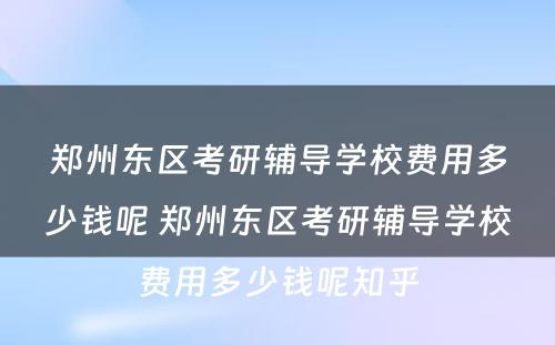 郑州东区考研辅导学校费用多少钱呢 郑州东区考研辅导学校费用多少钱呢知乎