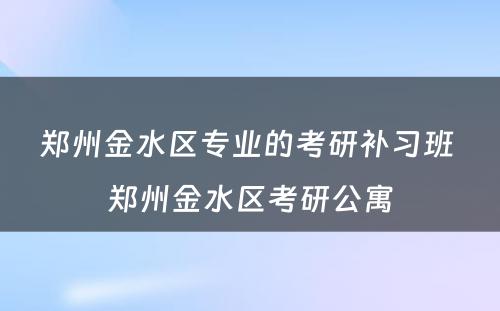 郑州金水区专业的考研补习班 郑州金水区考研公寓