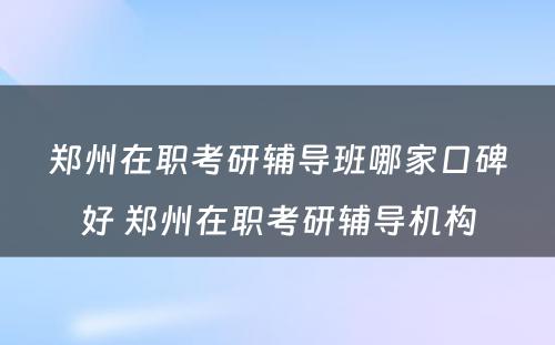 郑州在职考研辅导班哪家口碑好 郑州在职考研辅导机构