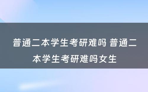 普通二本学生考研难吗 普通二本学生考研难吗女生