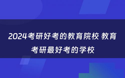 2024考研好考的教育院校 教育考研最好考的学校