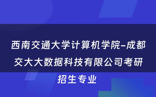 西南交通大学计算机学院-成都交大大数据科技有限公司考研招生专业 