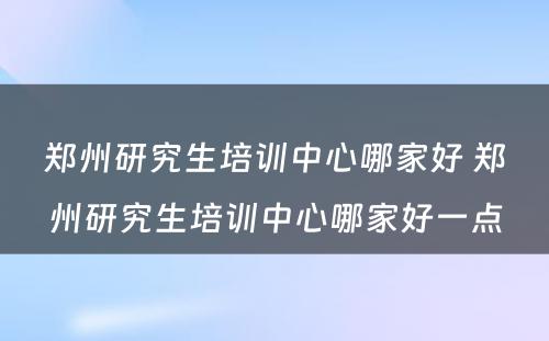 郑州研究生培训中心哪家好 郑州研究生培训中心哪家好一点