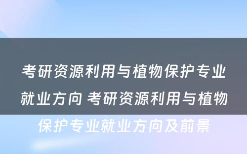 考研资源利用与植物保护专业就业方向 考研资源利用与植物保护专业就业方向及前景