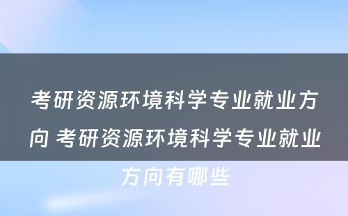 考研资源环境科学专业就业方向 考研资源环境科学专业就业方向有哪些