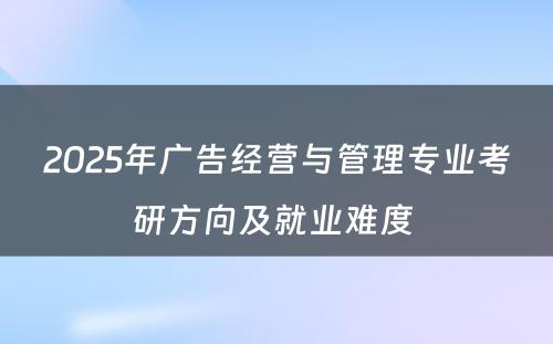 2025年广告经营与管理专业考研方向及就业难度 