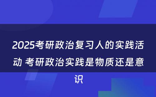 2025考研政治复习人的实践活动 考研政治实践是物质还是意识