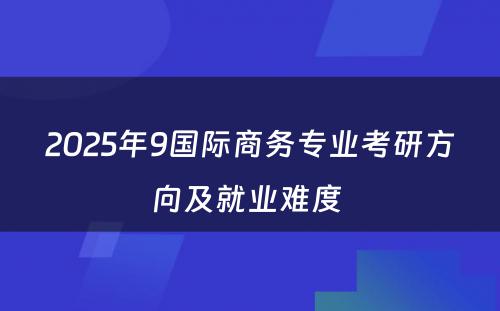 2025年9国际商务专业考研方向及就业难度 