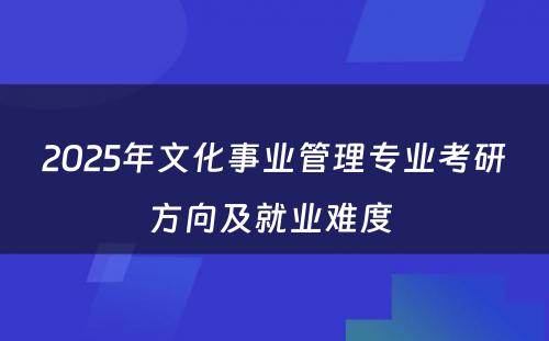 2025年文化事业管理专业考研方向及就业难度 